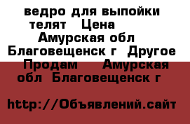 ведро для выпойки телят › Цена ­ 958 - Амурская обл., Благовещенск г. Другое » Продам   . Амурская обл.,Благовещенск г.